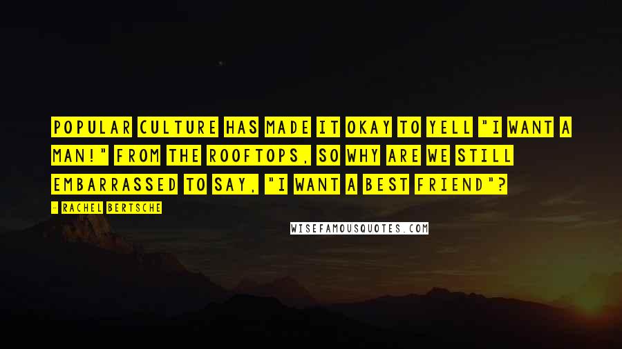 Rachel Bertsche Quotes: Popular culture has made it okay to yell "I want a man!" from the rooftops, so why are we still embarrassed to say, "I want a best friend"?