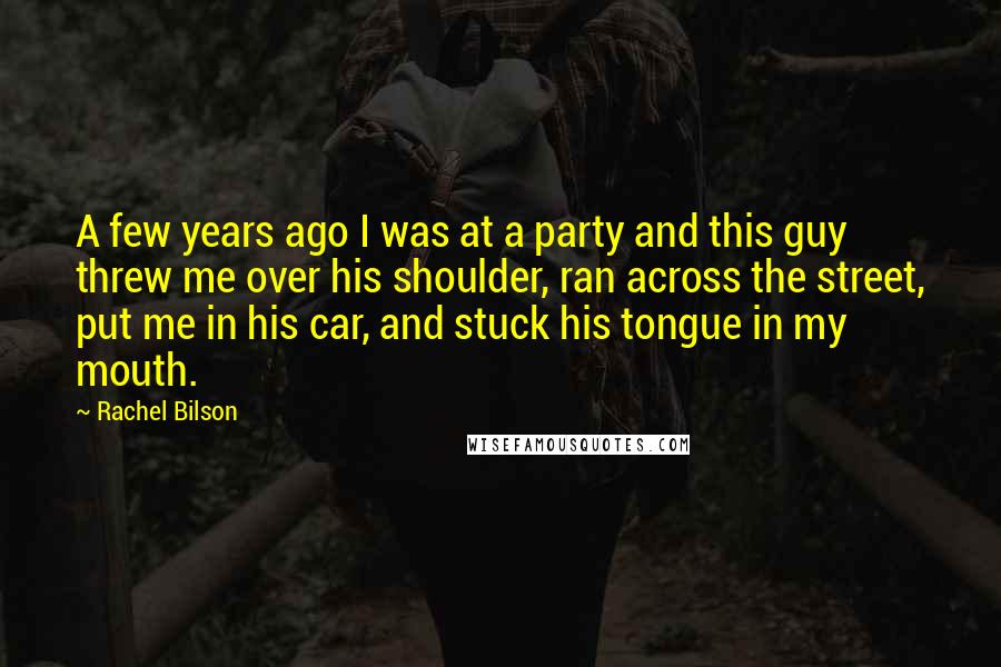 Rachel Bilson Quotes: A few years ago I was at a party and this guy threw me over his shoulder, ran across the street, put me in his car, and stuck his tongue in my mouth.