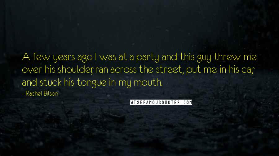 Rachel Bilson Quotes: A few years ago I was at a party and this guy threw me over his shoulder, ran across the street, put me in his car, and stuck his tongue in my mouth.