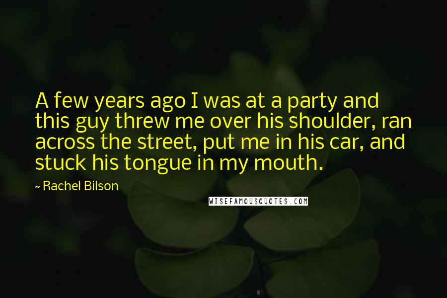 Rachel Bilson Quotes: A few years ago I was at a party and this guy threw me over his shoulder, ran across the street, put me in his car, and stuck his tongue in my mouth.