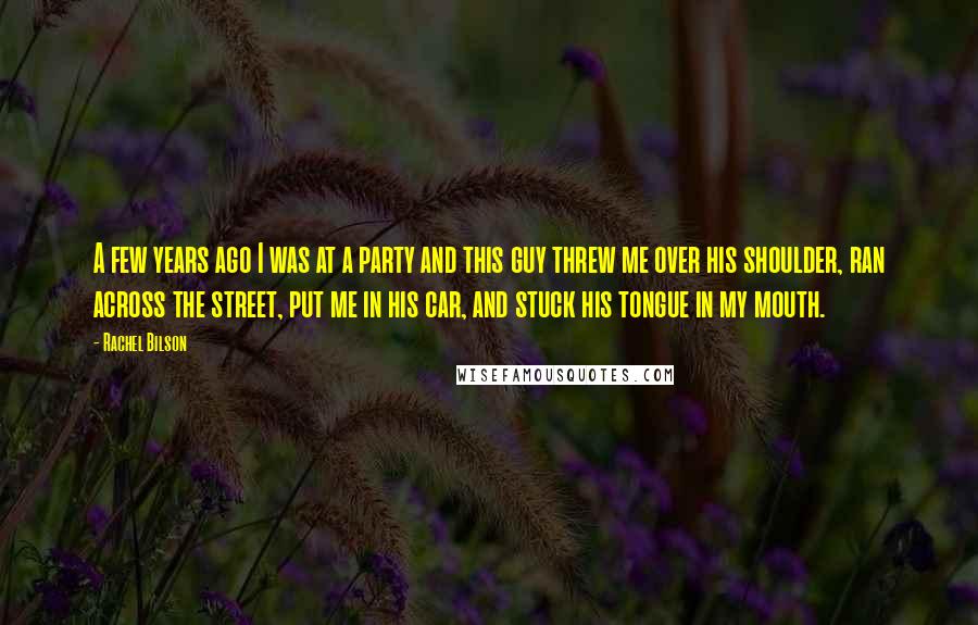 Rachel Bilson Quotes: A few years ago I was at a party and this guy threw me over his shoulder, ran across the street, put me in his car, and stuck his tongue in my mouth.