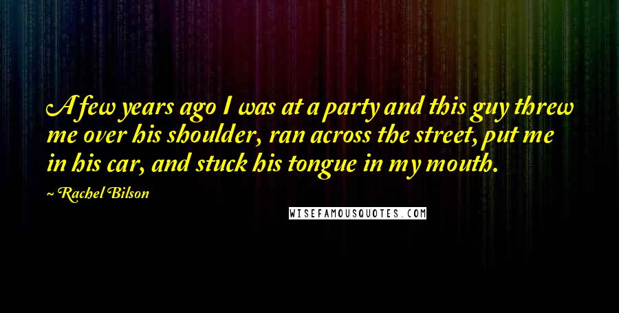 Rachel Bilson Quotes: A few years ago I was at a party and this guy threw me over his shoulder, ran across the street, put me in his car, and stuck his tongue in my mouth.