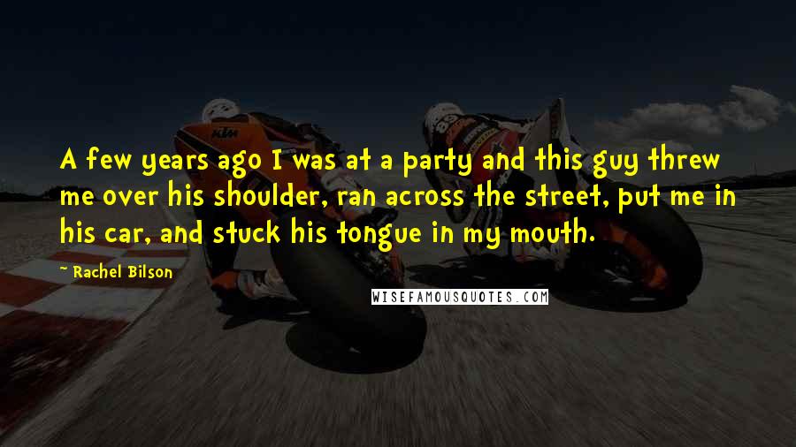 Rachel Bilson Quotes: A few years ago I was at a party and this guy threw me over his shoulder, ran across the street, put me in his car, and stuck his tongue in my mouth.