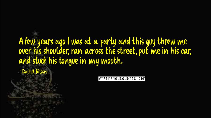 Rachel Bilson Quotes: A few years ago I was at a party and this guy threw me over his shoulder, ran across the street, put me in his car, and stuck his tongue in my mouth.