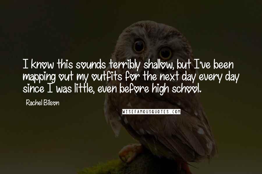 Rachel Bilson Quotes: I know this sounds terribly shallow, but I've been mapping out my outfits for the next day every day since I was little, even before high school.