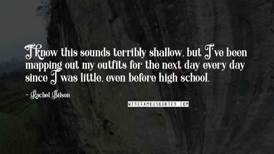 Rachel Bilson Quotes: I know this sounds terribly shallow, but I've been mapping out my outfits for the next day every day since I was little, even before high school.