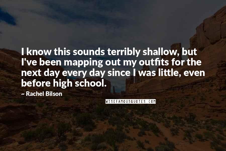 Rachel Bilson Quotes: I know this sounds terribly shallow, but I've been mapping out my outfits for the next day every day since I was little, even before high school.