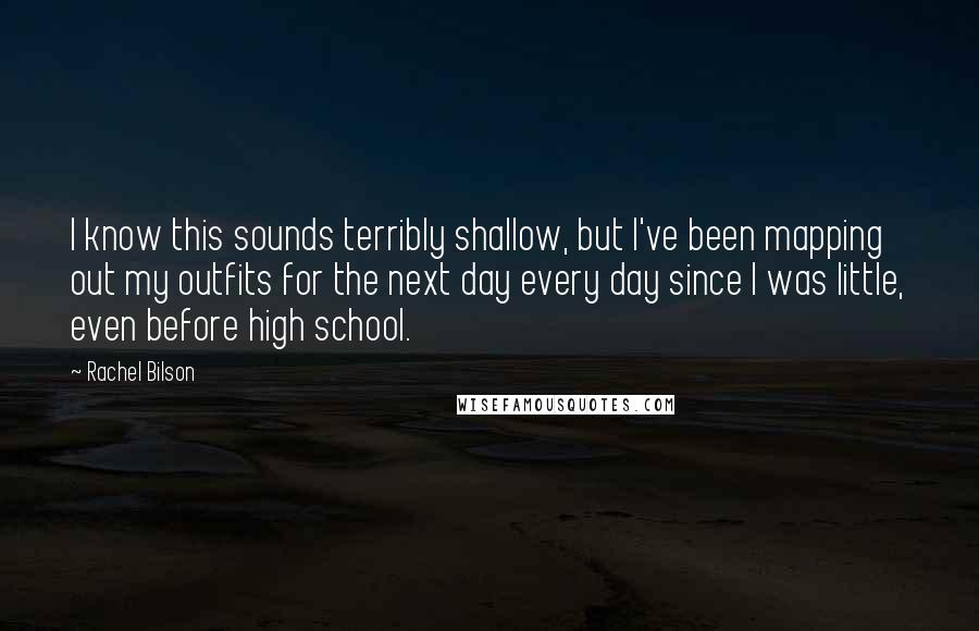 Rachel Bilson Quotes: I know this sounds terribly shallow, but I've been mapping out my outfits for the next day every day since I was little, even before high school.