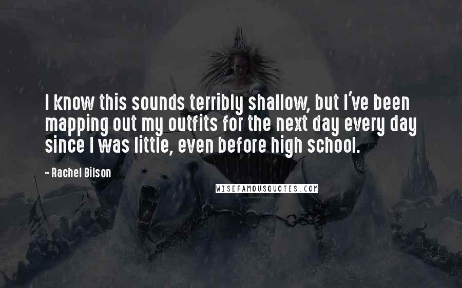 Rachel Bilson Quotes: I know this sounds terribly shallow, but I've been mapping out my outfits for the next day every day since I was little, even before high school.