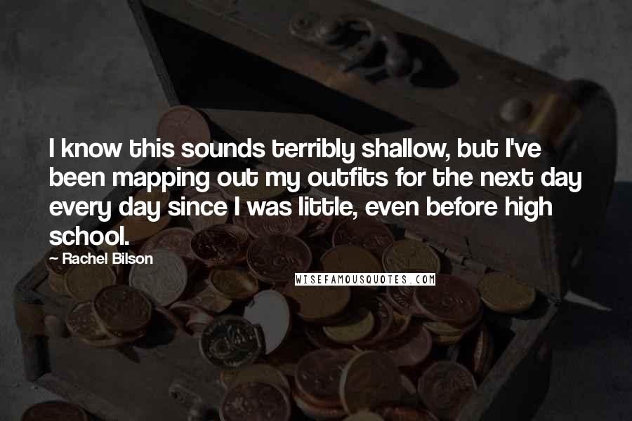 Rachel Bilson Quotes: I know this sounds terribly shallow, but I've been mapping out my outfits for the next day every day since I was little, even before high school.