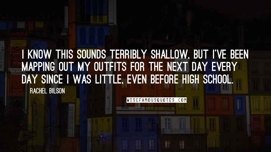 Rachel Bilson Quotes: I know this sounds terribly shallow, but I've been mapping out my outfits for the next day every day since I was little, even before high school.