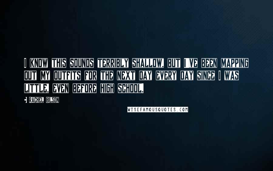 Rachel Bilson Quotes: I know this sounds terribly shallow, but I've been mapping out my outfits for the next day every day since I was little, even before high school.