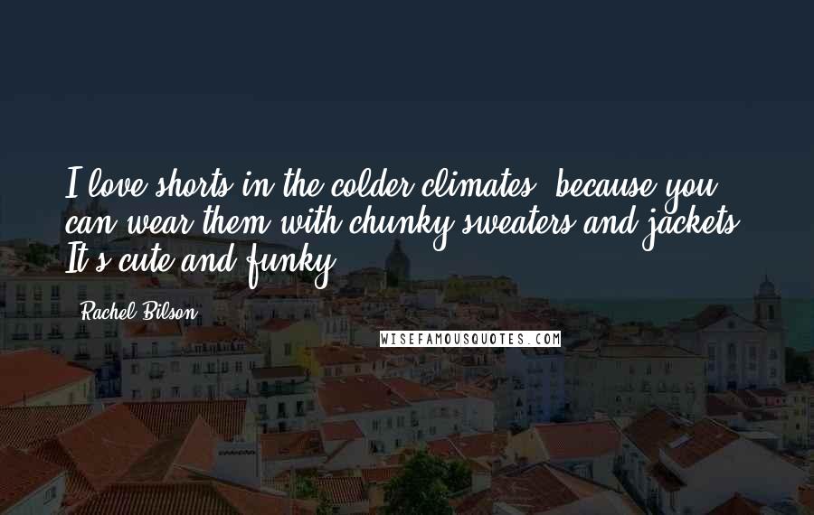 Rachel Bilson Quotes: I love shorts in the colder climates, because you can wear them with chunky sweaters and jackets. It's cute and funky.