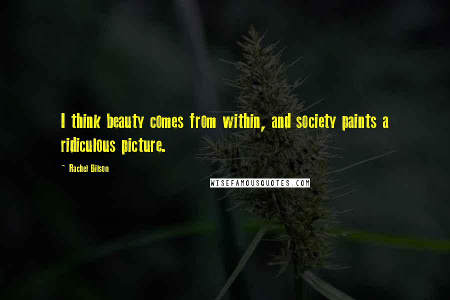 Rachel Bilson Quotes: I think beauty comes from within, and society paints a ridiculous picture.