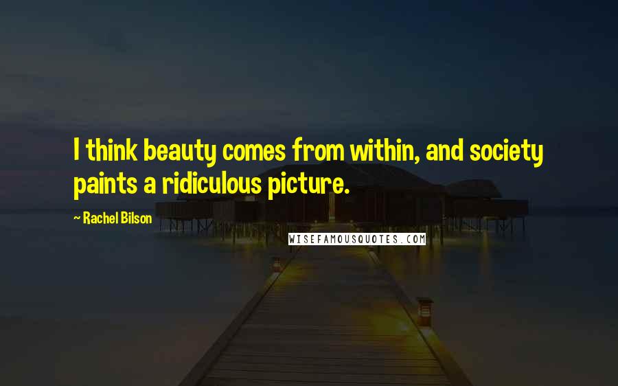 Rachel Bilson Quotes: I think beauty comes from within, and society paints a ridiculous picture.