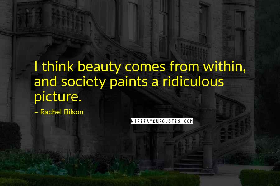 Rachel Bilson Quotes: I think beauty comes from within, and society paints a ridiculous picture.