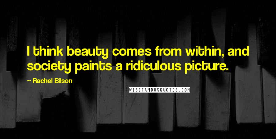 Rachel Bilson Quotes: I think beauty comes from within, and society paints a ridiculous picture.