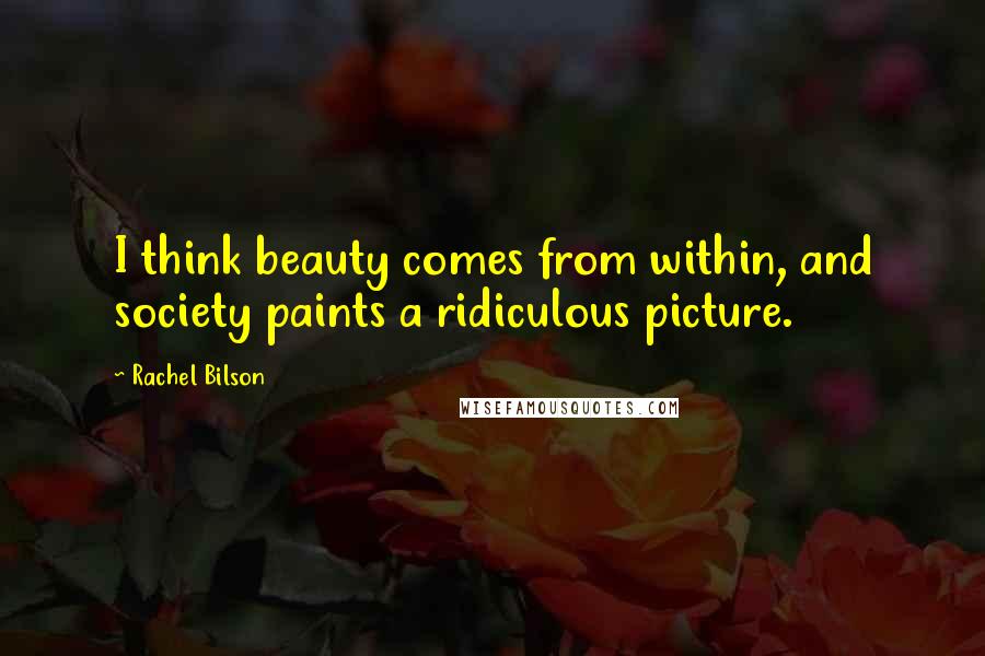 Rachel Bilson Quotes: I think beauty comes from within, and society paints a ridiculous picture.