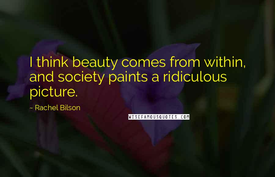 Rachel Bilson Quotes: I think beauty comes from within, and society paints a ridiculous picture.