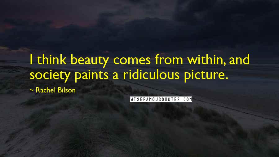 Rachel Bilson Quotes: I think beauty comes from within, and society paints a ridiculous picture.