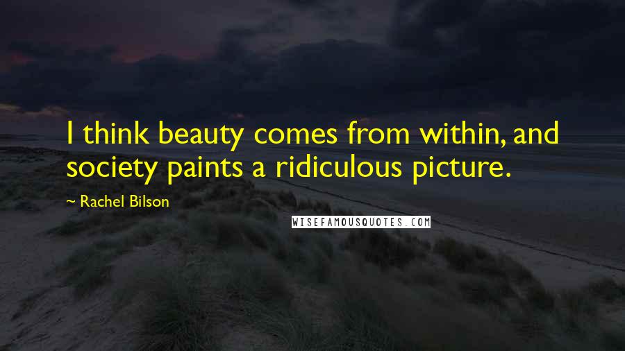 Rachel Bilson Quotes: I think beauty comes from within, and society paints a ridiculous picture.