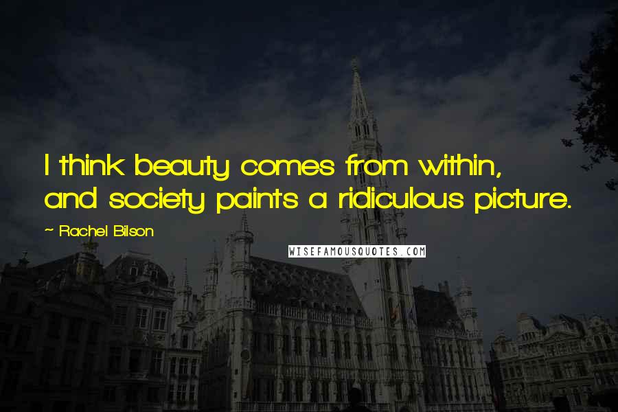 Rachel Bilson Quotes: I think beauty comes from within, and society paints a ridiculous picture.