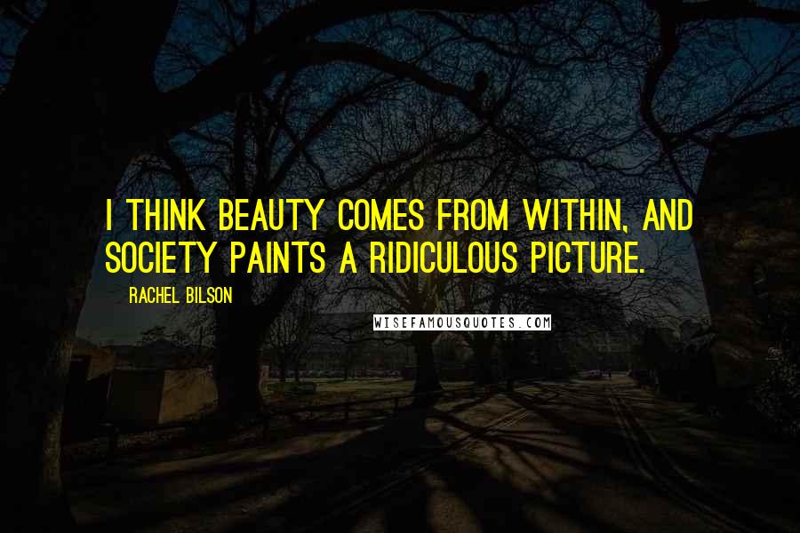 Rachel Bilson Quotes: I think beauty comes from within, and society paints a ridiculous picture.