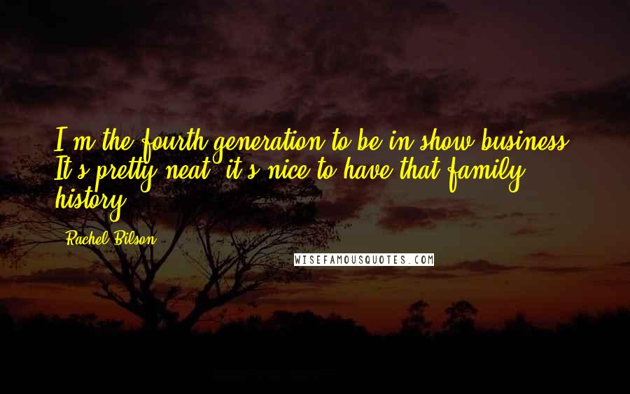 Rachel Bilson Quotes: I'm the fourth generation to be in show business. It's pretty neat; it's nice to have that family history.