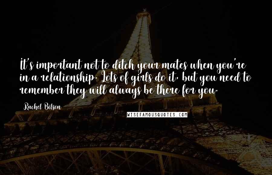 Rachel Bilson Quotes: It's important not to ditch your mates when you're in a relationship. Lots of girls do it, but you need to remember they will always be there for you.