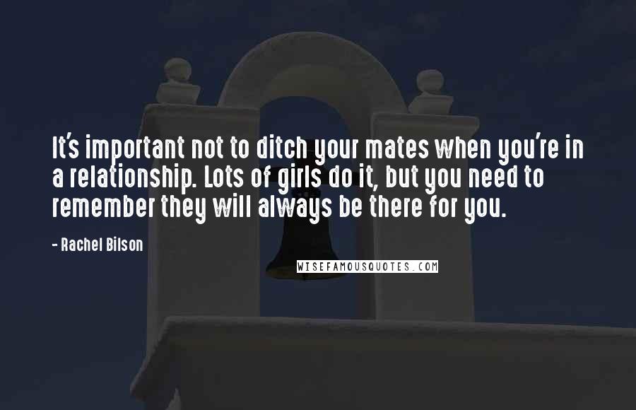 Rachel Bilson Quotes: It's important not to ditch your mates when you're in a relationship. Lots of girls do it, but you need to remember they will always be there for you.