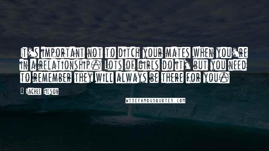 Rachel Bilson Quotes: It's important not to ditch your mates when you're in a relationship. Lots of girls do it, but you need to remember they will always be there for you.