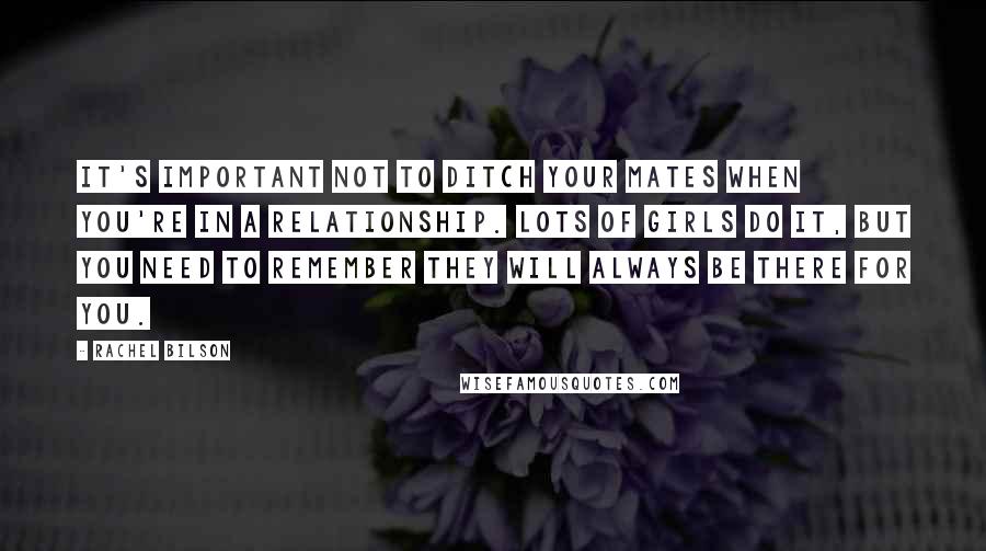 Rachel Bilson Quotes: It's important not to ditch your mates when you're in a relationship. Lots of girls do it, but you need to remember they will always be there for you.