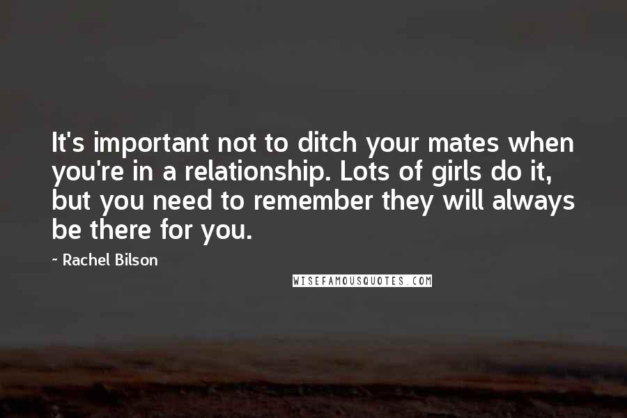 Rachel Bilson Quotes: It's important not to ditch your mates when you're in a relationship. Lots of girls do it, but you need to remember they will always be there for you.