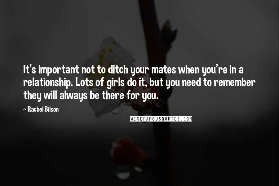 Rachel Bilson Quotes: It's important not to ditch your mates when you're in a relationship. Lots of girls do it, but you need to remember they will always be there for you.