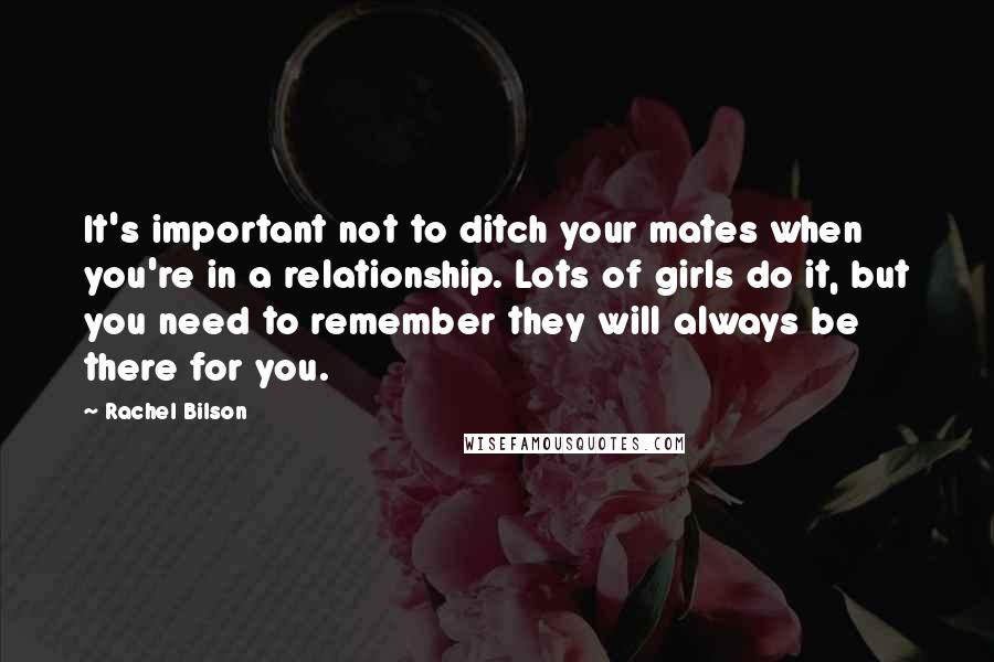 Rachel Bilson Quotes: It's important not to ditch your mates when you're in a relationship. Lots of girls do it, but you need to remember they will always be there for you.