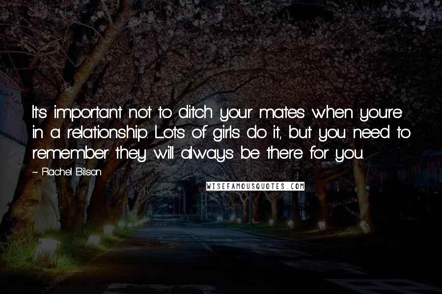 Rachel Bilson Quotes: It's important not to ditch your mates when you're in a relationship. Lots of girls do it, but you need to remember they will always be there for you.