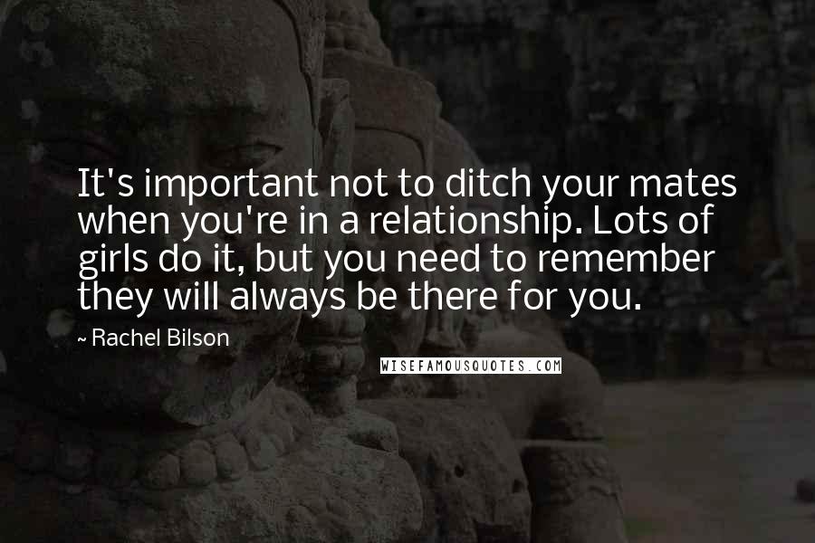 Rachel Bilson Quotes: It's important not to ditch your mates when you're in a relationship. Lots of girls do it, but you need to remember they will always be there for you.