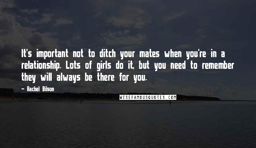 Rachel Bilson Quotes: It's important not to ditch your mates when you're in a relationship. Lots of girls do it, but you need to remember they will always be there for you.