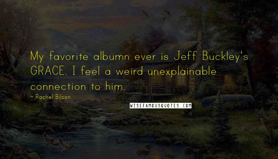 Rachel Bilson Quotes: My favorite albumn ever is Jeff Buckley's GRACE. I feel a weird unexplainable connection to him.