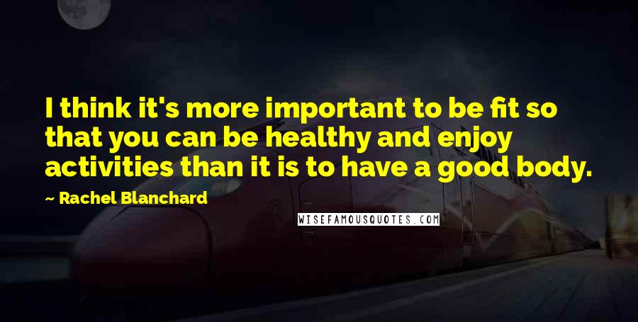 Rachel Blanchard Quotes: I think it's more important to be fit so that you can be healthy and enjoy activities than it is to have a good body.