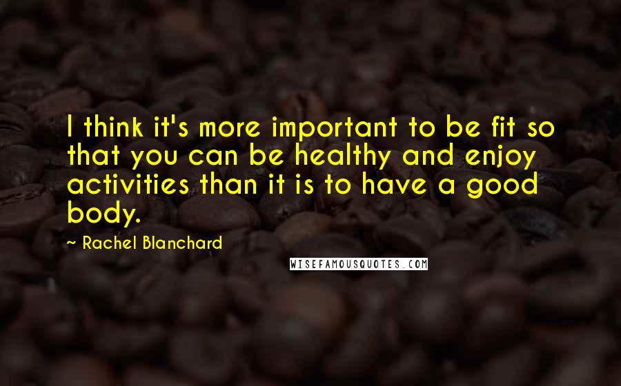 Rachel Blanchard Quotes: I think it's more important to be fit so that you can be healthy and enjoy activities than it is to have a good body.