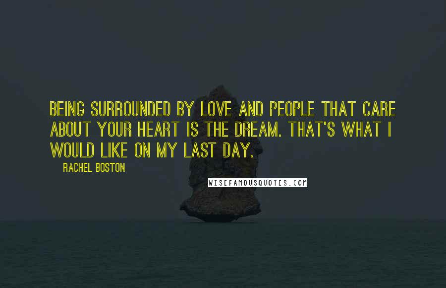 Rachel Boston Quotes: Being surrounded by love and people that care about your heart is the dream. That's what I would like on my last day.