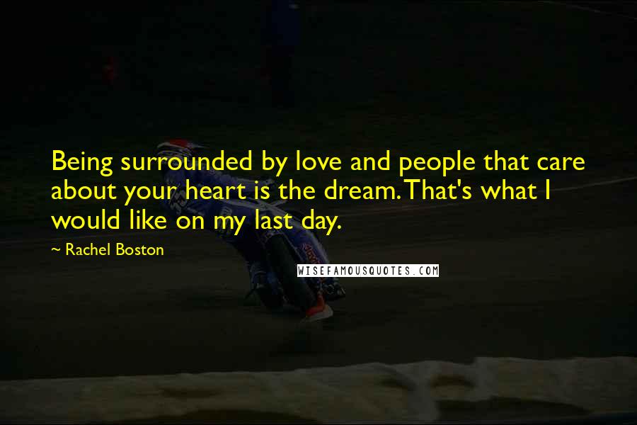 Rachel Boston Quotes: Being surrounded by love and people that care about your heart is the dream. That's what I would like on my last day.