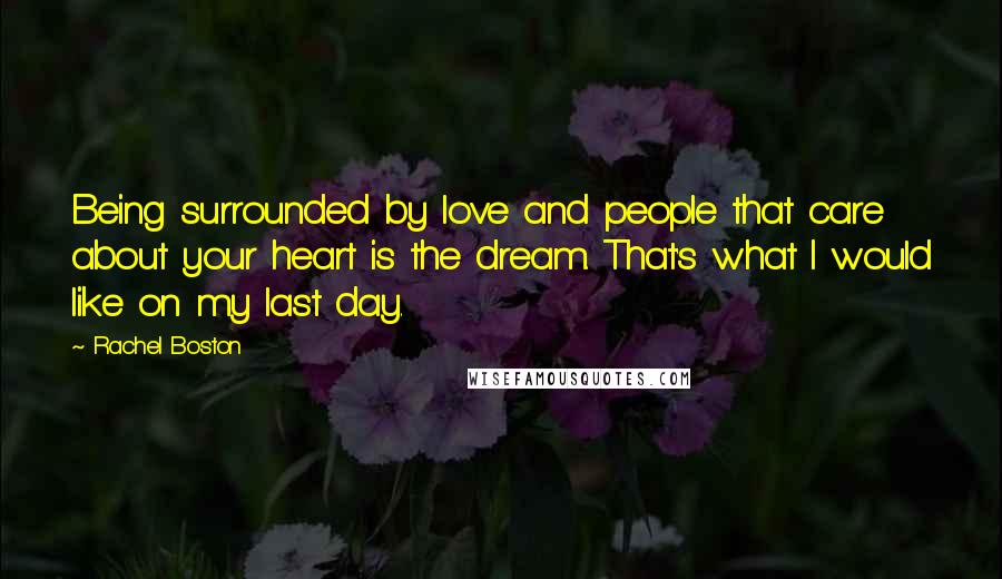 Rachel Boston Quotes: Being surrounded by love and people that care about your heart is the dream. That's what I would like on my last day.