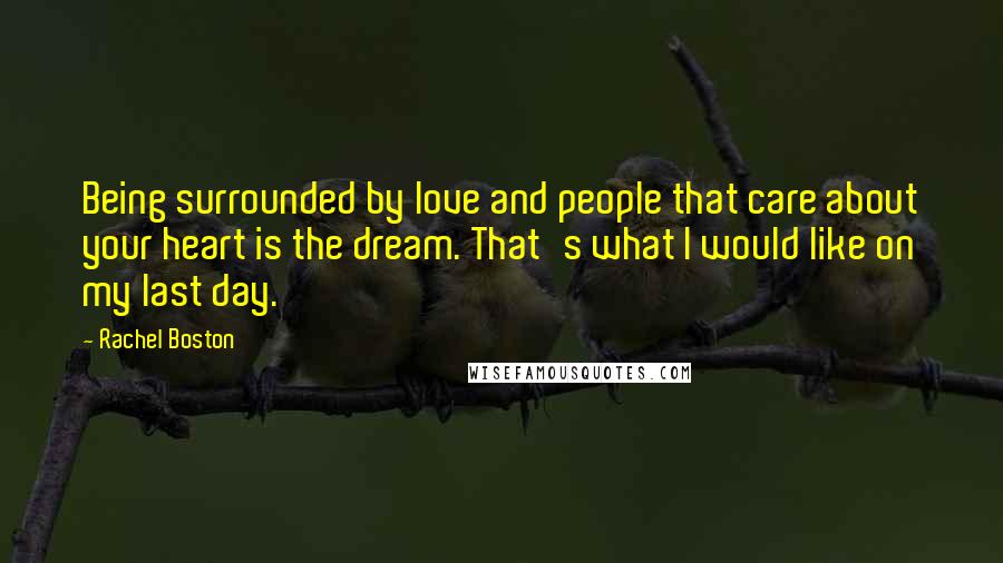 Rachel Boston Quotes: Being surrounded by love and people that care about your heart is the dream. That's what I would like on my last day.