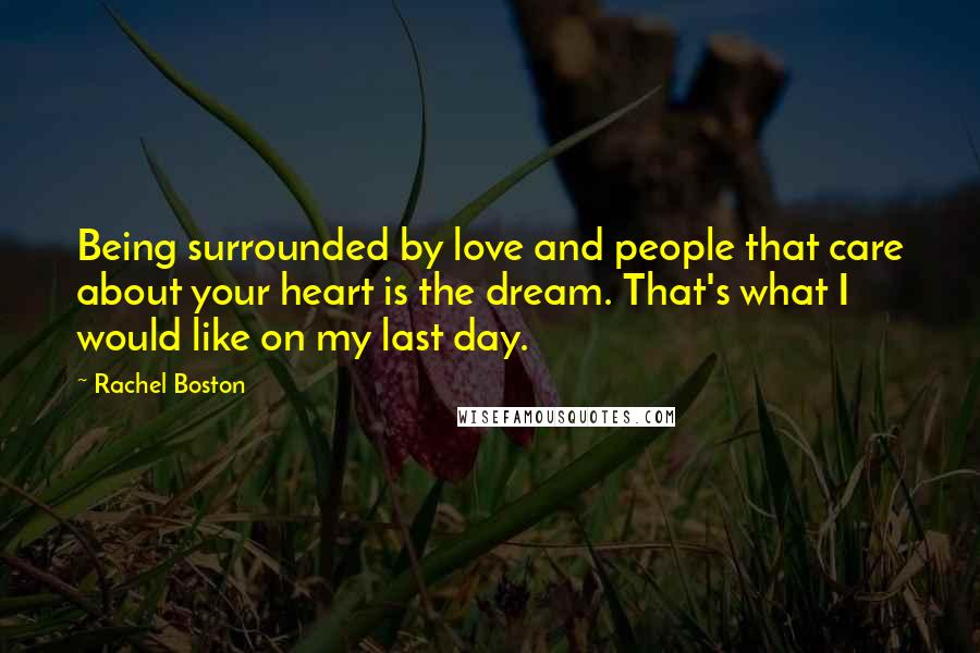 Rachel Boston Quotes: Being surrounded by love and people that care about your heart is the dream. That's what I would like on my last day.