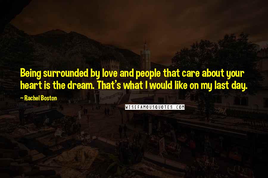 Rachel Boston Quotes: Being surrounded by love and people that care about your heart is the dream. That's what I would like on my last day.