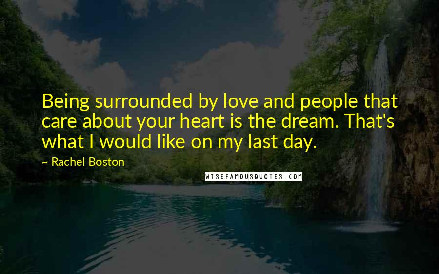 Rachel Boston Quotes: Being surrounded by love and people that care about your heart is the dream. That's what I would like on my last day.