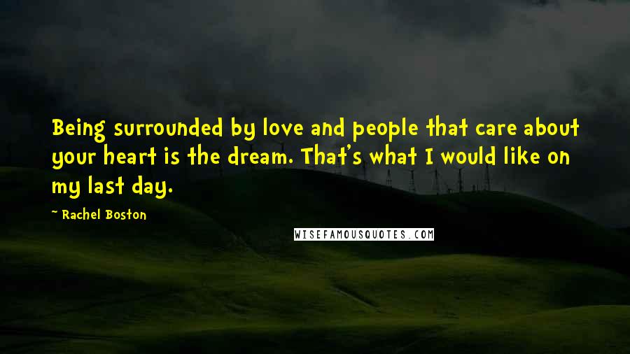 Rachel Boston Quotes: Being surrounded by love and people that care about your heart is the dream. That's what I would like on my last day.