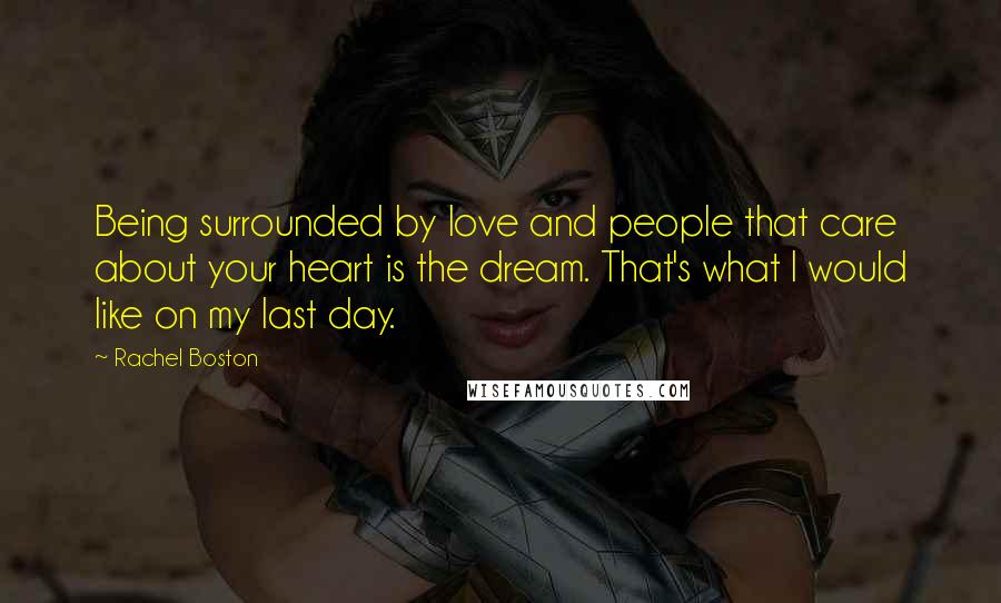 Rachel Boston Quotes: Being surrounded by love and people that care about your heart is the dream. That's what I would like on my last day.